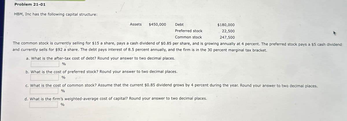 Problem 21-01
HBM, Inc has the following capital structure:
Assets $450,000
Debt
Preferred stock
Common stock
$180,000
22,500
247,500
The common stock is currently selling for $15 a share, pays a cash dividend of $0.85 per share, and is growing annually at 4 percent. The preferred stock pays a $5 cash dividend
and currently sells for $92 a share. The debt pays interest of 8.5 percent annually, and the firm is in the 30 percent marginal tax bracket.
a. What is the after-tax cost of debt? Round your answer to two decimal places.
%
b. What is the cost of preferred stock? Round your answer to two decimal places.
%
c. What is the cost of common stock? Assume that the current $0.85 dividend grows by 4 percent during the year. Round your answer to two decimal places.
%
d. What is the firm's weighted-average cost of capital? Round your answer to two decimal places.
%