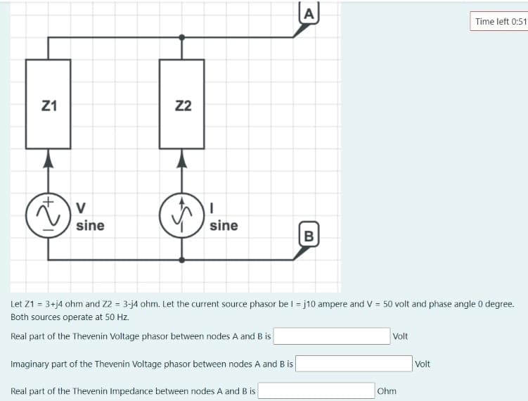 A
Time left 0:51
Z1
22
V
sine
sine
B
Let Z1 = 3+j4 ohm and Z2 = 3-j4 ohm. Let the current source phasor be I = j10 ampere and V = 50 volt and phase angle 0 degree.
Both sources operate at 50 Hz.
Real part of the Thevenin Voltage phasor between nodes A and B is
Volt
Imaginary part of the Thevenin Voltage phasor between nodes A and B is
Volt
Real part of the Thevenin Impedance between nodes A and B is
Ohm
