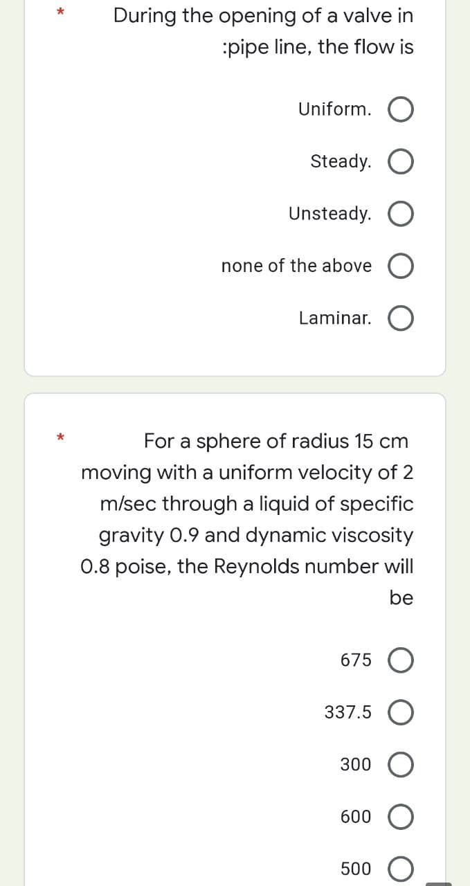 During the opening of a valve in
:pipe line, the flow is
Uniform. O
Steady.
Unsteady. O
none of the above
Laminar. O
For a sphere of radius 15 cm
moving with a uniform velocity of 2
m/sec through a liquid of specific
gravity 0.9 and dynamic viscosity
0.8 poise, the Reynolds number will
be
675 O
337.5 O
300
600 O
500