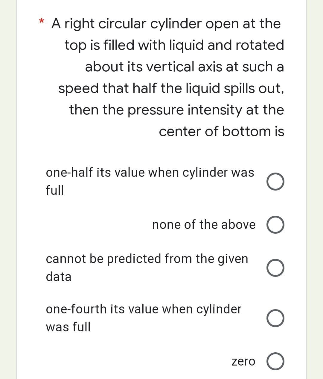 *
A right circular cylinder open at the
top is filled with liquid and rotated
about its vertical axis at such a
speed that half the liquid spills out,
then the pressure intensity at the
center of bottom is
one-half its value when cylinder was O
full
none of the above O
O
cannot be predicted from the given
data
one-fourth its value when cylinder
was full
O
zero O