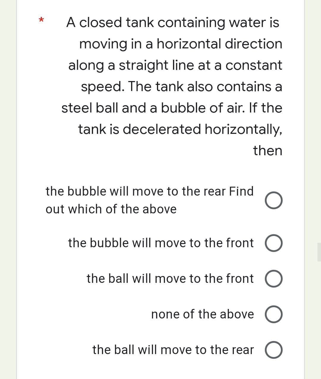 A closed tank containing water is
moving in a horizontal direction
along a straight line at a constant
speed. The tank also contains a
steel ball and a bubble of air. If the
tank is decelerated horizontally,
then
the bubble will move to the rear Find
out which of the above
the bubble will move to the front
O
the ball will move to the front O
none of the above O
the ball will move to the rear O