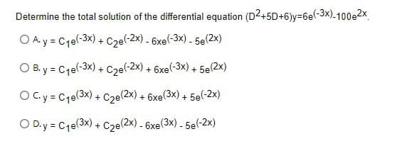 Determine the total solution of the differential equation (D2+5D+6)y=6e(-3x)-100e2x
O A. y = C₁e(-3x) + C₂e(-2x) - 6xe(-3x) - 5e(2x)
OB. y = C₁e(-3x) + C₂e(-2x) + 6xe(-3x) + 5e (2x)
OC.y = C₁e(3x) + C2e (2x) + 6xe(3x) + 5e(-2x)
O D.y = C₁e(3x) + C₂e(2x) - 6xe (3x) - 5e(-2x)