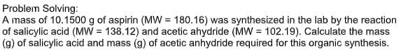 Problem Solving:
A mass of 10.1500 g of aspirin (MW = 180.16) was synthesized in the lab by the reaction
of salicylic acid (MW = 138.12) and acetic ahydride (MW= 102.19). Calculate the mass
(g) of salicylic acid and mass (g) of acetic anhydride required for this organic synthesis.