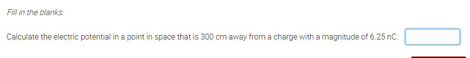 Fill in the blanks:
Calculate the electric potential in a point in space that is 300 cm away from a charge with a magnitude of 6.25 nC.
