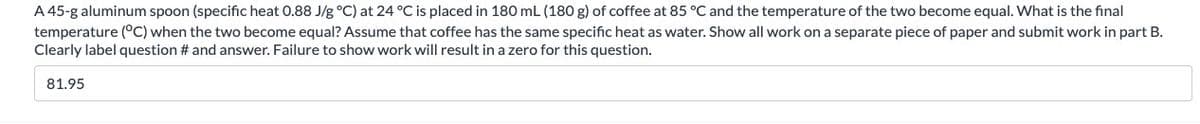 A 45-g aluminum spoon (specific heat 0.88 J/g °C) at 24 °C is placed in 180 mL (180 g) of coffee at 85 °C and the temperature of the two become equal. What is the final
temperature (°C) when the two become equal? Assume that coffee has the same specific heat as water. Show all work on a separate piece of paper and submit work in part B.
Clearly label question # and answer. Failure to show work will result in a zero for this question.
81.95
