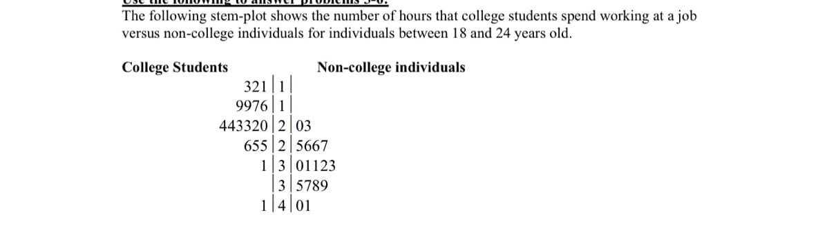 The following stem-plot shows the number of hours that college students spend working at a job
versus non-college individuals for individuals between 18 and 24 years old.
College Students
Non-college individuals
321|1
9976 | 1
443320 2 03
655 2|5667
1|3|01123
3 5789
1|4|01
