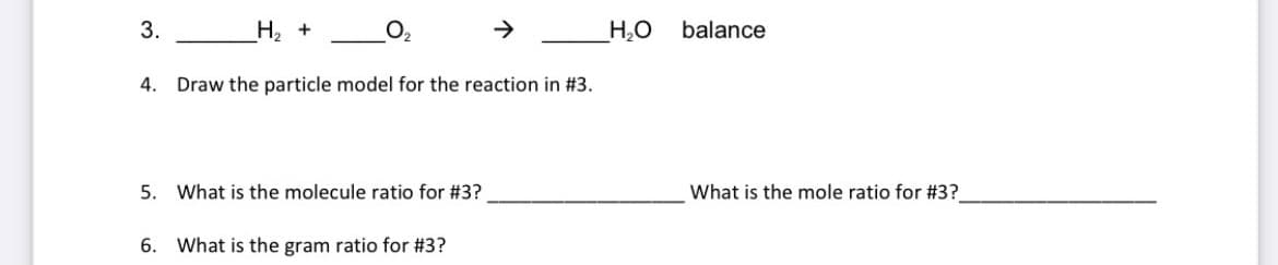 3.
Н, +
O2
H,O
balance
4.
Draw the particle model for the reaction in #3.
5.
What is the molecule ratio for #3?
What is the mole ratio for #3?
6. What is the gram ratio for #3?
