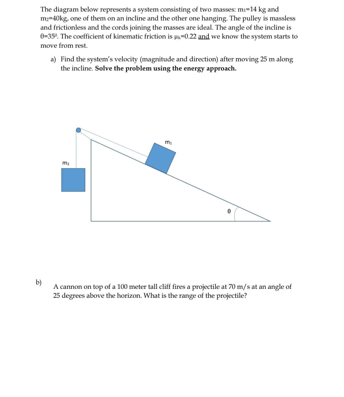 The diagram below represents a system consisting of two masses: mi=14 kg and
m2=40kg, one of them on an incline and the other one hanging. The pulley is massless
and frictionless and the cords joining the masses are ideal. The angle of the incline is
0=35°. The coefficient of kinematic friction is Hk=0.22 and we know the system starts to
move from rest.
a) Find the system's velocity (magnitude and direction) after moving 25 m along
the incline. Solve the problem using the energy approach.
m2
b)
A cannon on top of a 100 meter tall cliff fires a projectile at 70 m/s at an angle of
25 degrees above the horizon. What is the range of the projectile?
