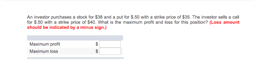 An investor purchases a stock for $38 and a put for $.50 with a strike price of $35. The investor sells a call
for $.50 with a strike price of $40. What is the maximum profit and loss for this position? (Loss amount
should be indicated by a minus sign.)
Maximum profit
Maximum loss
$
GAGA