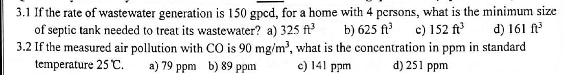 3.1 If the rate of wastewater generation is 150 gpcd, for a home with 4 persons, what is the minimum size
of septic tank needed to treat its wastewater? a) 325 ft³
b) 625 ft³ c) 152 ft³
d) 161 ft³
3.2 If the measured air pollution with CO is 90 mg/m³, what is the concentration in ppm in standard
temperature 25 °C.
a) 79 ppm b) 89 ppm
d) 251 ppm
c) 141 ppm
