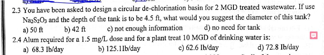 2.3 You have been asked to design a circular de-chlorination basin for 2 MGD treated wastewater. If use
Na2S2O3 and the depth of the tank is to be 4.5 ft, what would you suggest the diameter of this tank?
a) 50 ft
c) not enough information
2.4 Alum required for a 1.5 mg/L dose and for a plant treat 10 MGD of drinking water is:
a) 68.3 Ib/day
b) 42 ft
b) 125.11b/day
d) no need for tank
c) 62.6 Ib/day
=
d) 72.8 Ib/day