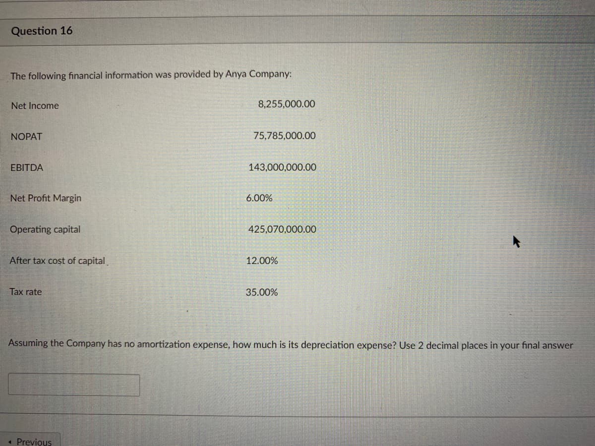 Question 16
The following financial information was provided by Anya Company:
Net Income
8,255,000.00
NOPAT
75,785,000.00
EBITDA
143,000,000.00
Net Profit Margin
6.00%
Operating capital
425,070,000.00
After tax cost of capital
12.00%
Tax rate
35.00%
Assuming the Company has no amortization expense, how much is its depreciation expense? Use 2 decimal places in your final answer
« Previous
