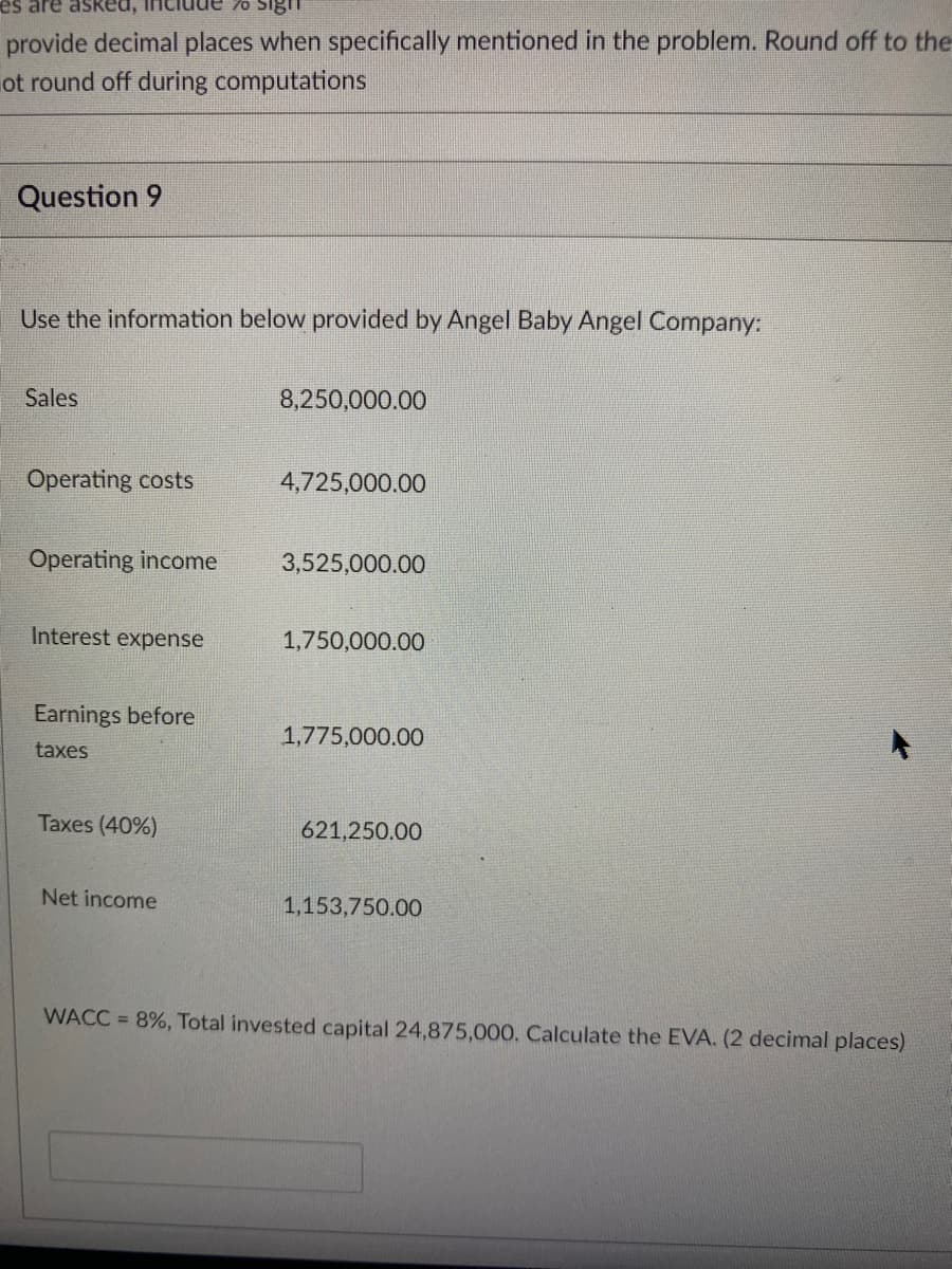 es are asked,
provide decimal places when specifically mentioned in the problem. Round off to the
ot round off during computations
Question 9
Use the information below provided by Angel Baby Angel Company:
Sales
8,250,000.00
Operating costs
4,725,000.00
Operating income
3,525,000.00
Interest expense
1,750,000.00
Earnings before
1,775,000.00
taxes
Taxes (40%)
621,250.00
Net income
1,153,750.00
WACC = 8%, Total invested capital 24,875,000. Calculate the EVA. (2 decimal places)
