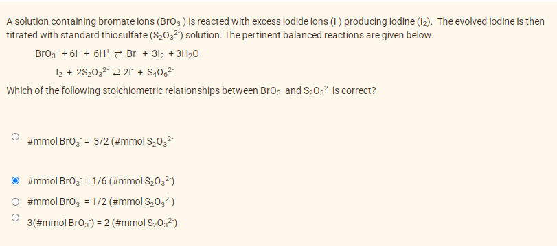 A solution containing bromate ions (Br03) is reacted with excess iodide ions (1) producing iodine (I2). The evolved iodine is then
titrated with standard thiosulfate (S203²) solution. The pertinent balanced reactions are given below:
Broz + 61 + 6H* 2 Br + 312 + 3H20
12 + 2S203? 2 21 + S4062
Which of the following stoichiometric relationships between Brog and S2032 is correct?
#mmol Bro3 = 3/2 (#mmol S,032
#mmol Bro3 = 1/6 (#mmol S2032)
#mmol Bro3 = 1/2 (#mmol S,0,2)
3(#mmol Br03) =2 (#mmol S2032)
