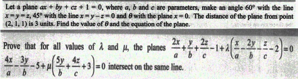 Let a plane ax + by + cz + 1 = 0, where a, b and c are parameters, make an angle 60° with the line
x=y=z, 45° with the line x=y=z=0 and 0 with the plane x = 0. The distance of the plane from point
(2, 1, 1) is 3 units. Find the value of 0 and the equation of the plane.
Prove that for all values of A and μ, the planes 2+2+2-1+2
2x y 2z
2 + ² + ²2-1 + 2( ² - 3 - 4 - 2) = 0
4x 3y
5y
4z
a
b
b
C
+3=0 intersect on the same line.