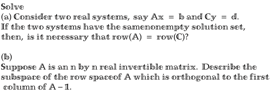 Solve
(a) Consider two real systems, say Ax = b and Cy = d.
If the two systems have the samenonempty solution set,
then, is it necessary that row(A) = row (C)?
(b)
Suppose A is an n by n real invertible matrix. Describe the
subspace of the row spaceof A which is orthogonal to the first
column of A - 1.