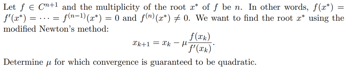 =
Let ƒ € C+¹ and the multiplicity of the root x* of ƒ be n. In other words, ƒ(x*)
= f(n−¹) (x*) = 0 and f(n)(x*) ‡ 0. We want to find the root x* using the
= ... =
ƒ'(x*)
modified Newton's method:
f(xk)
μl
'f'(xk)*
Determine μ for which convergence is guaranteed to be quadratic.
k+1= k