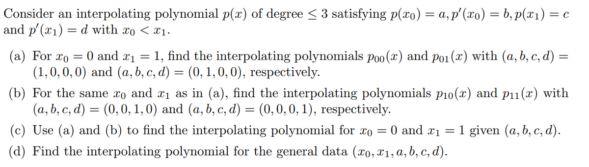 Consider an interpolating polynomial p(x) of degree ≤ 3 satisfying p(xo) = a, p′ (xo) = b, p(x₁) = c
and p'(x₁) = d with xo < x₁.
(a) For xo
0 and ₁=
1, find the interpolating polynomials poo (x) and po₁ (x) with (a, b, c, d) =
(1,0,0,0) and (a, b, c, d) = (0, 1, 0, 0), respectively.
-
(b) For the same xo and x₁ as in (a), find the interpolating polynomials p₁0(x) and p₁1(x) with
(a, b, c, d) = (0, 0, 1, 0) and (a, b, c, d) = (0, 0, 0, 1), respectively.
=
= 0 and ₁ = 1 given (a, b, c, d).
(c) Use (a) and (b) to find the interpolating polynomial for xo
(d) Find the interpolating polynomial for the general data (xo, x₁, a, b, c, d).