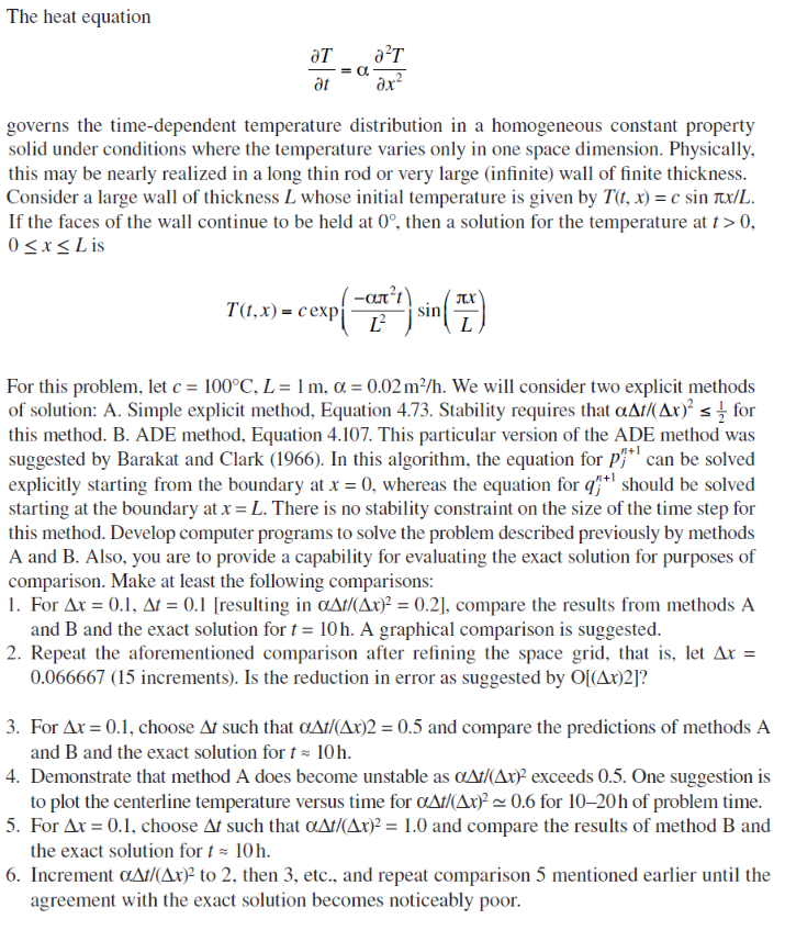 The heat equation
ƏT
at
a²T
əx²
governs the time-dependent temperature distribution in a homogeneous constant property
solid under conditions where the temperature varies only in one space dimension. Physically,
this may be nearly realized in a long thin rod or very large (infinite) wall of finite thickness.
Consider a large wall of thickness L whose initial temperature is given by T(t, x) = c sinx/L.
If the faces of the wall continue to be held at 0°, then a solution for the temperature at t > 0,
0≤x≤ Lis
T(t, x)= cexpi
-απ’)
Ľ²
sin
TX
L
For this problem, let c = 100°C, L = 1 m, α = 0.02 m²/h. We will consider two explicit methods
of solution: A. Simple explicit method, Equation 4.73. Stability requires that a^t/(Ax)² <for
this method. B. ADE method, Equation 4.107. This particular version of the ADE method was
suggested by Barakat and Clark (1966). In this algorithm, the equation for p+¹ can be solved
explicitly starting from the boundary at x = 0, whereas the equation for q+¹ should be solved
starting at the boundary at x = L. There is no stability constraint on the size of the time step for
this method. Develop computer programs to solve the problem described previously by methods
A and B. Also, you are to provide a capability for evaluating the exact solution for purposes of
comparison. Make at least the following comparisons:
1. For Ax = 0.1, At = 0.1 [resulting in a^t/(Ax)² = 0.2], compare the results from methods A
and B and the exact solution for t= 10h. A graphical comparison is suggested.
2. Repeat the aforementioned comparison after refining the space grid, that is, let Ax =
0.066667 (15 increments). Is the reduction in error as suggested by O[(Ax)2]?
3. For Ax=0.1, choose At such that aAt/(Ax)2 = 0.5 and compare the predictions of methods A
and B and the exact solution for t= 10h.
4. Demonstrate that method A does become unstable as a^t/(Ax)² exceeds 0.5. One suggestion is
to plot the centerline temperature versus time for at/(Ax)² ~0.6 for 10-20h of problem time.
5. For Ax = 0.1, choose At such that a^t/(Ax)² = 1.0 and compare the results of method B and
the exact solution for t= 10 h.
6. Increment a^t/(Ax)² to 2, then 3, etc., and repeat comparison 5 mentioned earlier until the
agreement with the exact solution becomes noticeably poor.