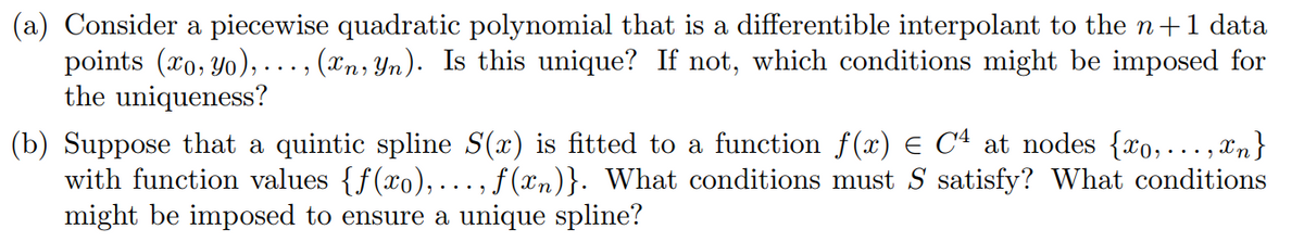 (a) Consider a piecewise quadratic polynomial that is a differentible interpolant to the n+1 data
points (xo, yo),.. (xn, Yn). Is this unique? If not, which conditions might be imposed for
the uniqueness?
(b) Suppose that a quintic spline S(x) is fitted to a function ƒ(x) = C4 at nodes {xo, ..., xn}
with function values {f(xo),..., f(xn)}. What conditions must S satisfy? What conditions
might be imposed to ensure a unique spline?