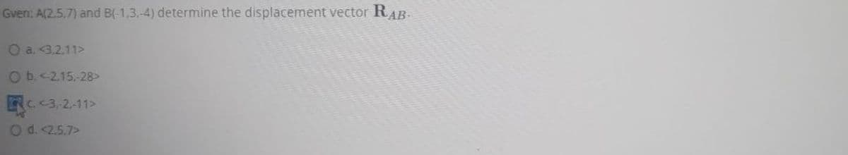 Gven: A(2.5.7) and B(-1.3.-4) determine the displacement vector RAB-
O a. <3.2.11>
O b. <2.15.-28>
C.<3.2.-11>
O d. <2.5.7>