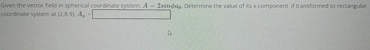 Given the vector field in spherical coordinate system: A = 2sindag. Determine the value of its x-component if transformed to rectangular
coordinate system at (2,8,9). A₂ =