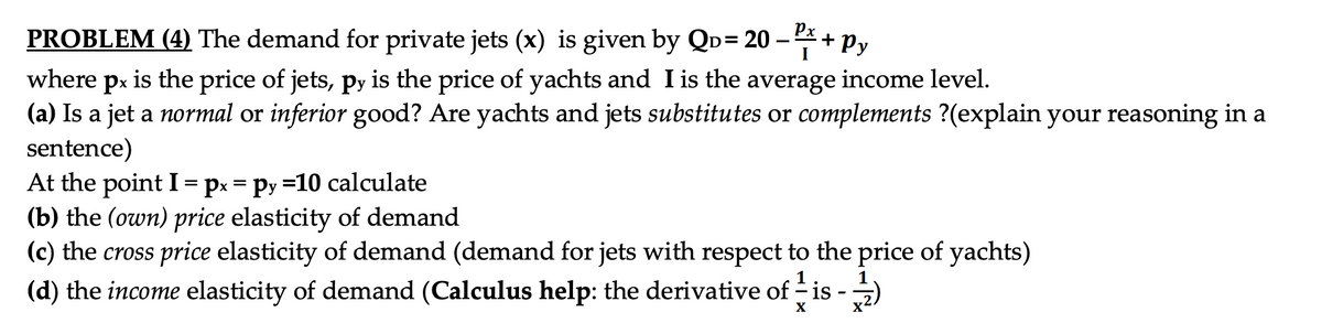 PROBLEM (4) The demand for private jets (x) is given by QD= 20 -
- P/² + Py
where px is the price of jets, py is the price of yachts and I is the average income level.
(a) Is a jet a normal or inferior good? Are yachts and jets substitutes or complements ?(explain your reasoning in a
sentence)
At the point I = px = py=10 calculate
(b) the (own) price elasticity of demand
(c) the cross price elasticity of demand (demand for jets with respect to the price of yachts)
(d) the income elasticity of demand (Calculus help: the derivative of - is
X
X