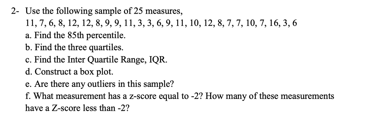 2- Use the following sample of 25 measures,
11, 7, 6, 8, 12, 12, 8, 9, 9, 11, 3, 3, 6, 9, 11, 10, 12, 8, 7, 7, 10, 7, 16, 3, 6
a. Find the 85th percentile.
b. Find the three quartiles.
c. Find the Inter Quartile Range, IQR.
d. Construct a box plot.
e. Are there any outliers in this sample?
f. What measurement has a z-score equal to -2? How many of these measurements
have a Z-score less than -2?