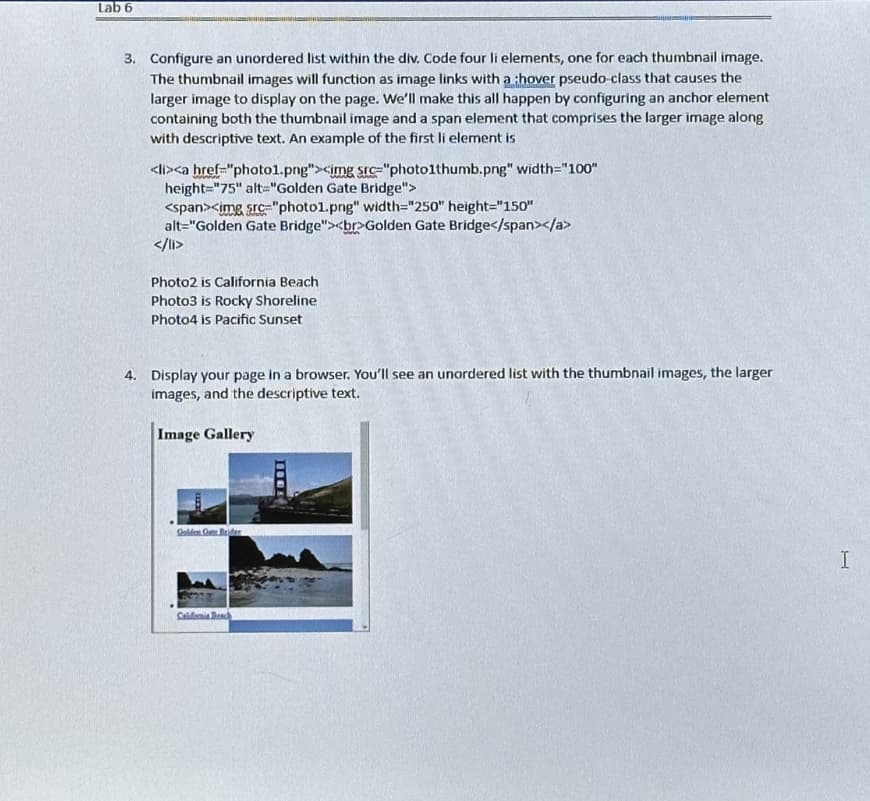 Lab 6
3. Configure an unordered list within the div. Code four li elements, one for each thumbnail image.
The thumbnail images will function as image links with a :hover pseudo-class that causes the
larger image to display on the page. We'll make this all happen by configuring an anchor element
containing both the thumbnail image and a span element that comprises the larger image along
with descriptive text. An example of the first li element is
<li><a href="photo1.png"><img src="photo1thumb.png" width="100"
height="75" alt="Golden Gate Bridge">
<span><img src="photo1.png" width="250" height="150"
alt="Golden Gate Bridge"><br>Golden Gate Bridge</span></a>
</li>
Photo2 is California Beach
Photo3 is Rocky Shoreline
Photo4 is Pacific Sunset
4. Display your page in a browser. You'll see an unordered list with the thumbnail images, the larger
images, and the descriptive text.
Image Gallery
Golden Gate Brider
California Beach
I