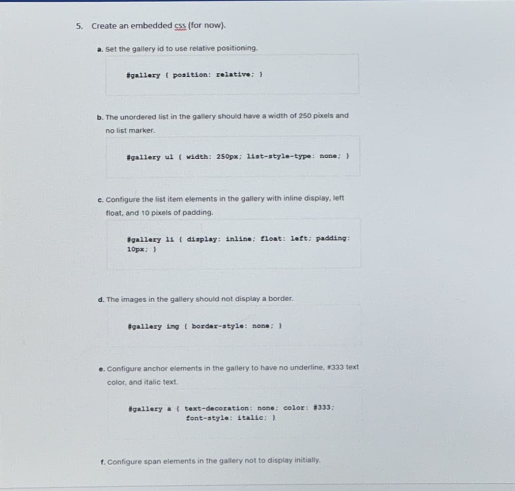 5.
Create an embedded css (for now).
a. Set the gallery id to use relative positioning.
#gallery position: relative; }
b. The unordered list in the gallery should have a width of 250 pixels and
no list marker.
#gallery ul (width: 250px; list-style-type: none; }
c. Configure the list item elements in the gallery with inline display, left
float, and 10 pixels of padding.
#gallery li ( display: inline; float: left; padding:
10px; }
d. The images in the gallery should not display a border.
#gallery img { border-style: none; }
e. Configure anchor elements in the gallery to have no underline, #333 text
color, and italic text.
#gallery a {text-decoration: none; color: #333;
font-style: italic; )
f. Configure span elements in the gallery not to display initially.