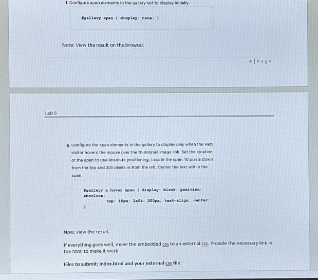 Lab 6
1. Configure span elements in the gallery not to display initially.
#gallery span (display: none; }
Note: View the result on the browser.
9. Configure the span elements in the gallery to display only when the web
visitor hovers the mouse over the thumbnail image link. Set the location
of the span to use absolute positioning. Locate the span 10 pixels down
from the top and 300 pixels in from the left. Center the text within the
span:
#gallery a:hover span ( display: block; position:
absolute;
top: 10px; left: 300px; text-align: center;
)
4| Page
Now, view the result.
If everything goes well, move the embedded css to an external css. Provide the necessary link in
the html to make it work.
Files to submit: index.html and your external css file
