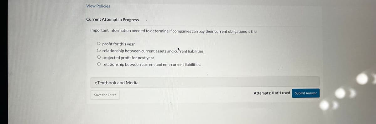 View Policies
Current Attempt in Progress
Important information needed to determine if companies can pay their current obligations is the
O profit for this year.
O relationship between current assets and current liabilities.
O projected profit for next year.
O relationship between current and non-current liabilities.
eTextbook and Media
Save for Later
Attempts: 0 of 1 used
Submit Answer