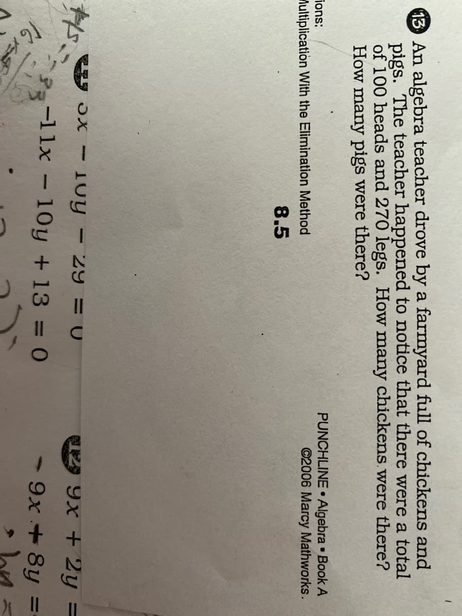 13 An algebra teacher drove by a farmyard full of chickens and
pigs. The teacher happened to notice that there were a total
of 100 heads and 270 legs. How many chickens. were there?
How many pigs were there?
PUNCHLINE Algebra Book A
©2006 Marcy Mathworks.
ions:
Aultiplication With the Elimination Method
8.5
Toy - 29 = 0
9x + 2y =
-11x – 10y + 13 = 0
- 9x + 8y
%3D
16
