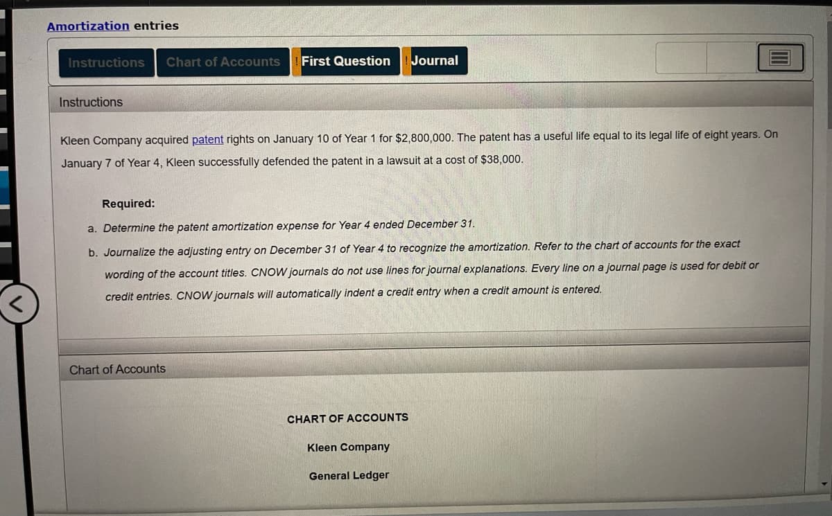 ### Amortization Entries

#### Instructions

Kleen Company acquired patent rights on January 10 of Year 1 for $2,800,000. The patent has a useful life equal to its legal life of eight years. On January 7 of Year 4, Kleen successfully defended the patent in a lawsuit at a cost of $38,000.

##### Required:
a. **Determine the patent amortization expense for Year 4 ended December 31.**

b. **Journalize the adjusting entry on December 31 of Year 4 to recognize the amortization.** Refer to the chart of accounts for the exact wording of the account titles. CNOW journals do not use lines for journal explanations. Every line on a journal page is used for debit or credit entries. CNOW journals will automatically indent a credit entry when a credit amount is entered.

#### Chart of Accounts

**CHART OF ACCOUNTS**  
Kleen Company  
General Ledger