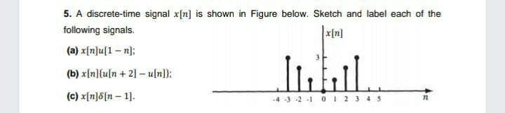 5. A discrete-time signal x[n] is shown in Figure below. Sketch and label each of the
following signals.
x[n]
(a) x[n]u[1 – n];
(b) x[n]{u[n+ 2] – u[n]};
(c) x[n]8[n – 1].
-4 3 -2 -1 0 I 2 3 45
