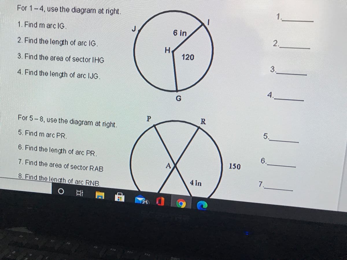 For 1-4, use the diagram at right.
6 in
2.
1. Find m arc lG.
2. Find the length of arc IG.
H
120
3.
3. Find the area of sector IHG
4. Find the length of arc IJG.
4.
G
P
For 5-8, use the diagram at right.
5.
5. Find m arc PR.
6.
6. Find the length of arc PR.
150
7. Find the area of sector RAB
7.
4 in
8. Find the length of arc RNB.
25
F10
F11
F12
