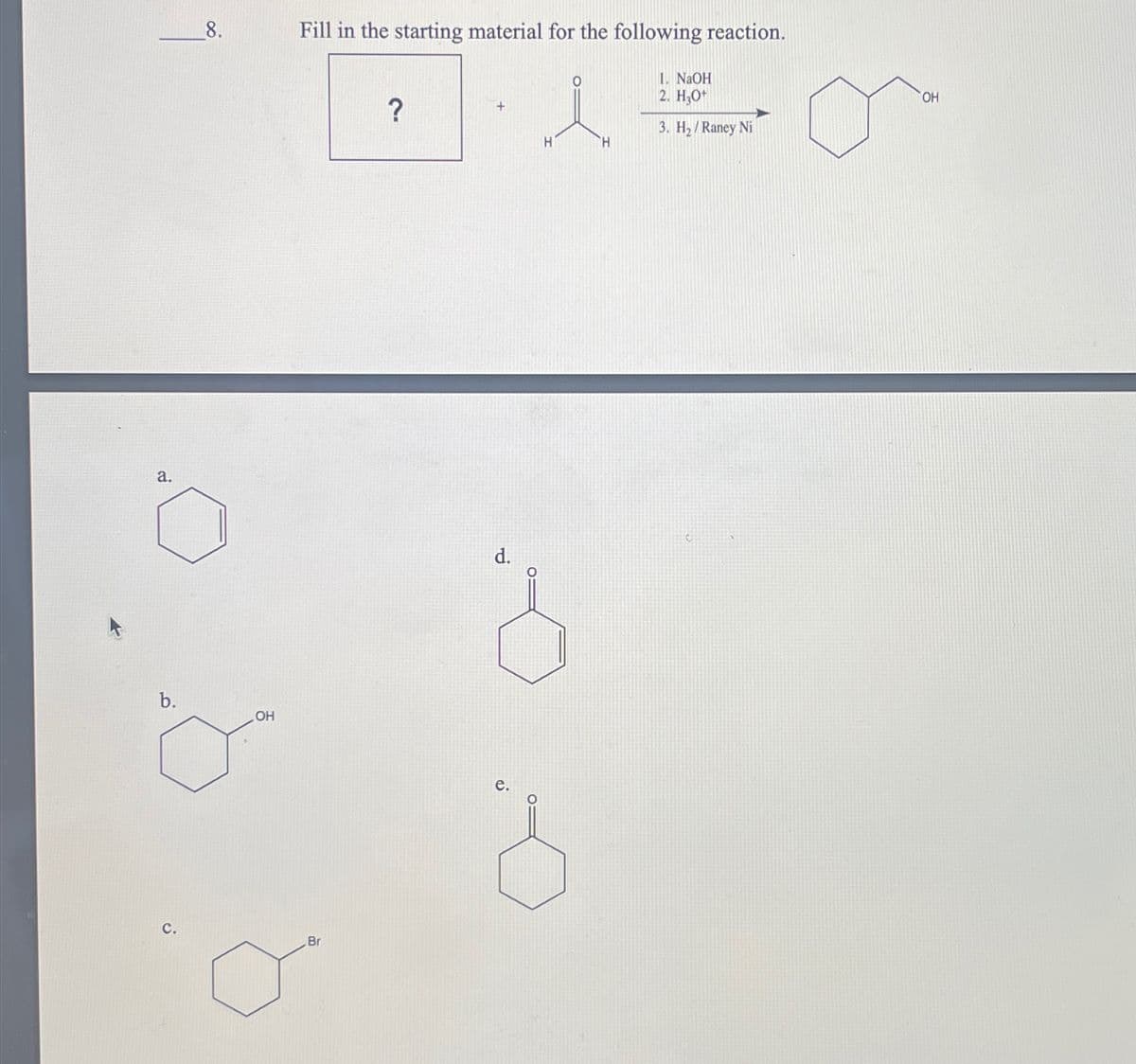 a.
8.
b.
OH
Fill in the starting material for the following reaction.
?
i
H
H
1. NaOH
2. H3O+
3. H₂/Raney Ni
C.
Br
d.
e.
OH