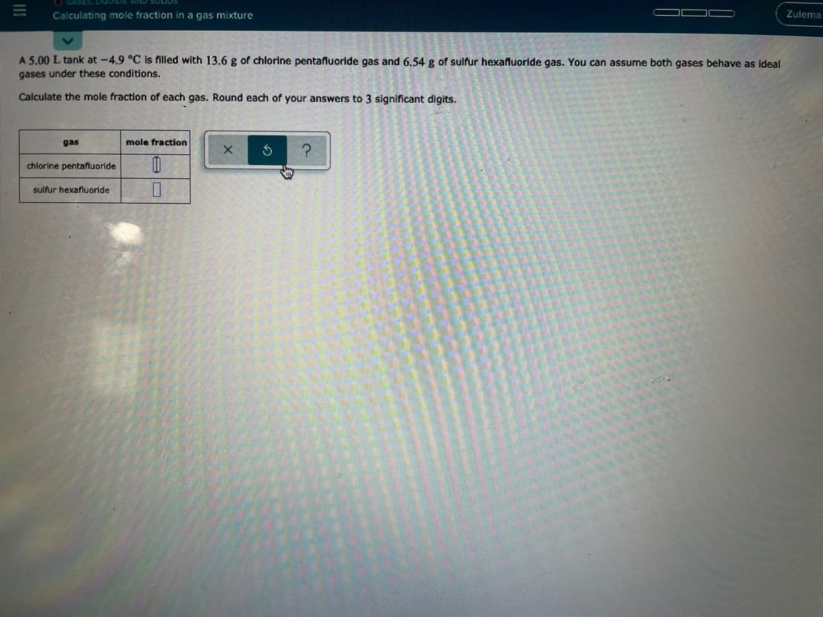 ASES, LIQUI
Calculating mole fraction in a gas mixture
Zulema
A 5.00 L tank at -4.9 °C is filled with 13.6 g of chlorine pentafluoride gas and 6.54 g of sulfur hexafluoride gas. You can assume both gases behave as ideal
gases under these conditions.
Calculate the mole fraction of each gas. Round each of your answers to 3 significant digits.
gas
mole fraction
chlorine pentafluoride
sulfur hexafluoride
