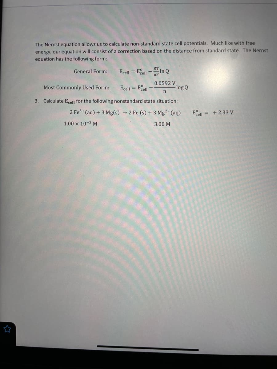 The Nernst equation allows us to calculate non-standard state cell potentials. Much like with free
energy, our equation will consist of a correction based on the distance from standard state. The Nernst
equation has the following form:
Ecell = Ecell - In Q
General Form:
Ecell = Egell -
0.0592 V
-log Q
Most Commonly Used Form:
3. Calculate Ecell for the following nonstandard state situation:
2 Fe3+ (aq) + 3 Mg(s) → 2 Fe (s) + 3 Mg²+(aq)
+ 2.33 V
Ecell
1.00 x 10-3 M
3.00 M
