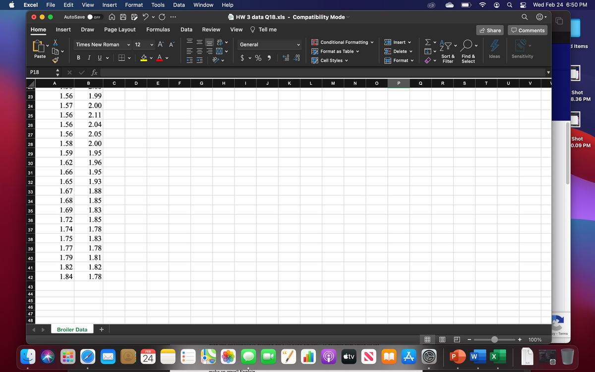 Excel
File
Edit
View
Insert
Format
Tools
Data
Window
Help
Wed Feb 24 6:50 PM
AutoSave
9 HW 3 data Q18.xls - Compatibility Mode
OFF
Home
Insert
Draw
Page Layout
Formulas
Data
Review
View
O Tell me
Share
Comments
ab
Conditional Formatting v
Insert v
Σ
Times New Roman
12
General
d Items
V
Format as Table v
Delete v
В I U
A v
Sort &
Filter
Sensitivity
Paste
2$
.00
.00 0
Find &
Select
Ideas
Cell Styles v
Format v
P18
x v fx
▼
A
B
C
D
E
F
G
H
J
K
N
P
Q
R
S
T
U
V
Shot
23
1.56
1.99
8.36 PM
24
1.57
2.00
25
1.56
2.11
26
1.56
2.04
27
1.56
2.05
Shot
28
1.58
2.00
0.09 PM
29
1.59
1.95
30
1.62
1.96
31
1.66
1.95
32
1.65
1.93
33
1.67
1.88
34
1.68
1.85
35
1.69
1.83
36
1.72
1.85
37
1.74
1.78
38
1.75
1.83
39
1.77
1.78
40
1.79
1.81
41
1.82
1.82
42
1.84
1.78
43
44
45
46
47
48
Broiler Data
+
су- Тerms
100%
FEB
CC
étv N M A
W
24
XLS
make on error2 Exnlnin
>
