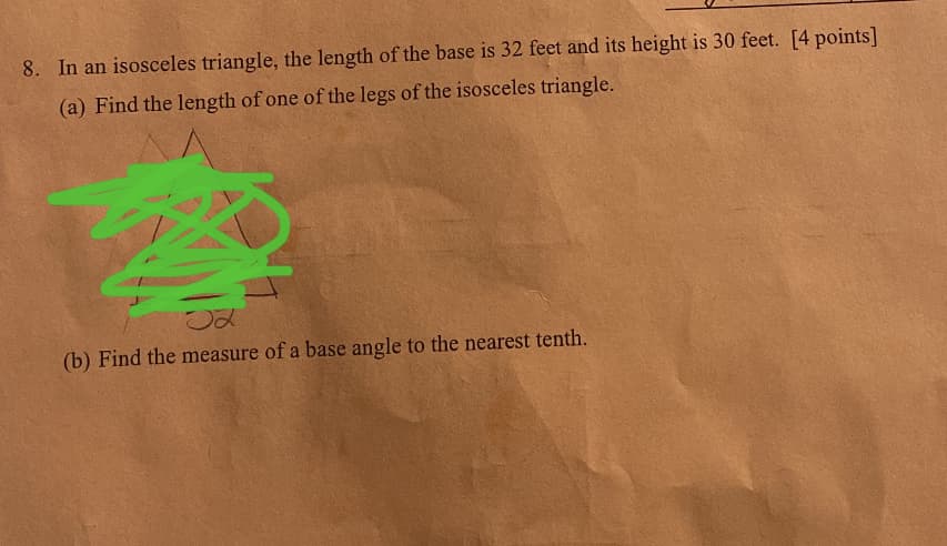 8. In an isosceles triangle, the length of the base is 32 feet and its height is 30 feet. [4 points]
(a) Find the length of one of the legs of the isosceles triangle.
(b) Find the measure of a base angle to the nearest tenth.

