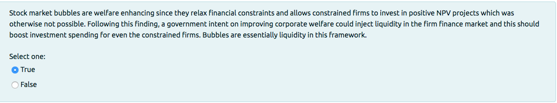 Stock market bubbles are welfare enhancing since they relax financial constraints and allows constrained firms to invest in positive NPV projects which was
otherwise not possible. Following this finding, a government intent on improving corporate welfare could inject liquidity in the firm finance market and this should
boost investment spending for even the constrained firms. Bubbles are essentially liquidity in this framework.
Select one:
O True
O False
