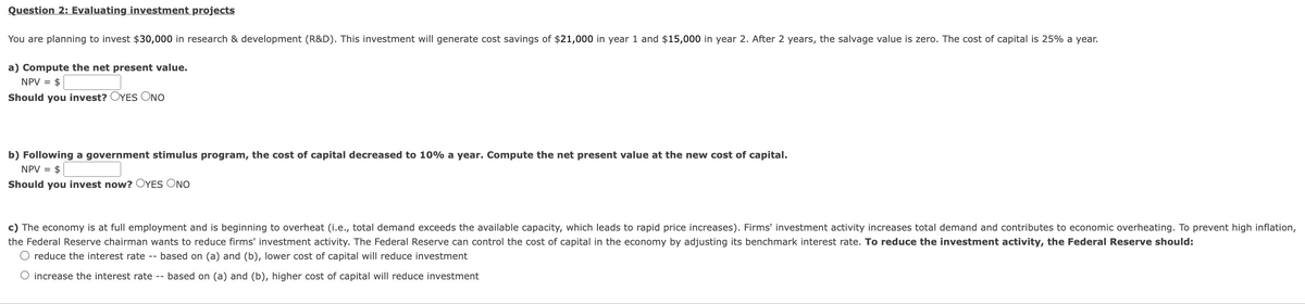 Question 2: Evaluating investment projects
You are planning to invest $30,000 in research & development (R&D). This investment will generate cost savings of $21,000 in year 1 and $15,000 in year 2. After 2 years, the salvage value is zero. The cost of capital is 25% a year.
a) Compute the net present value.
NPV = $
Should you invest? OYES ONO
b) Following a government stimulus program, the cost of capital decreased to 10% a year. Compute the net present value at the new cost of capital.
NPV = $
Should you invest now? OYES ONO
c) The economy is at full employment and is beginning to overheat (i.e., total demand exceeds the available capacity, which leads to rapid price increases). Firms' investment activity increases total demand and contributes to economic overheating. To prevent high inflation,
the Federal Reserve chairman wants to reduce firms' investment activity. The Federal Reserve can control the cost of capital in the economy by adjusting its benchmark interest rate. To reduce the investment activity, the Federal Reserve should:
O reduce the interest rate -- based on (a) and (b), lower cost of capital will reduce investment
O increase the interest rate -- based on (a) and (b), higher cost of capital will reduce investment