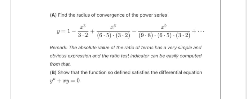 (A) Find the radius of convergence of the power series
x3
x6
x⁹
+
3.2 (6.5) (3-2) (9.8) (6-5)-(3-2)
y = 1
+
Remark: The absolute value of the ratio of terms has a very simple and
obvious expression and the ratio test indicator can be easily computed
from that.
(B) Show that the function so defined satisfies the differential equation
y" + xy = 0.