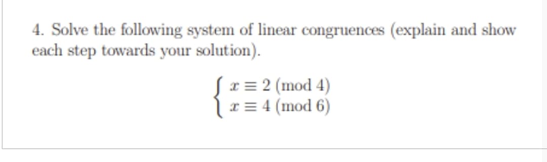 4. Solve the following system of linear congruences (explain and show
each step towards your solution).
x = 2 (mod 4)
x = 4 (mod 6)