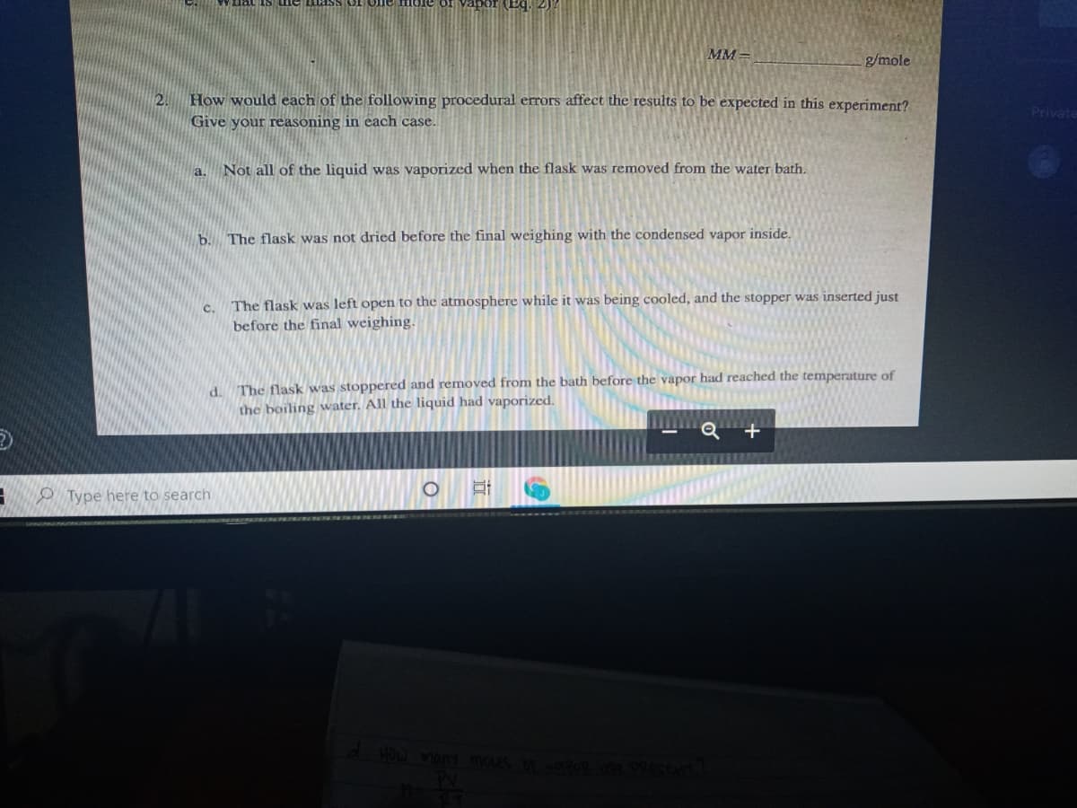 MM =
g/mole
2. How would each of the following procedural errors affect the results to be expected in this experiment?
Private
Give your reasoning in each case.
a. Not all of the liquid was vaporized when the flask was removed from the water bath.
b. The flask was not dried before the final weighing with the condensed vapor inside.
c. The flask was left open to the atmosphere while it was being cooled, and the stopper was inserted just
before the final weighing.
d. The flask was stoppered and removed from the bath before the vapor had reached the temperature of
the boiling water. All the liquid had vaporized.
O Type here to search
Vian moues NE
