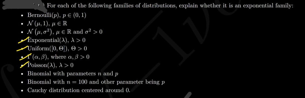 | For each of the following families of distributions, explain whether it is an exponential family:
• Bernoulli(p), pE (0, 1)
. Ν (μ, 1), μ R
. Ν (μ, σ2), μεR and σ2>0
Exponential(), >0
Uniform([0, O]), O > 0
A (a, 3), where a, 3 > 0
/Poisson(A), >0
• Binomial with parameters n and p
• Binomial with n =
100 and other parameter being p
Cauchy distribution centered around 0.
