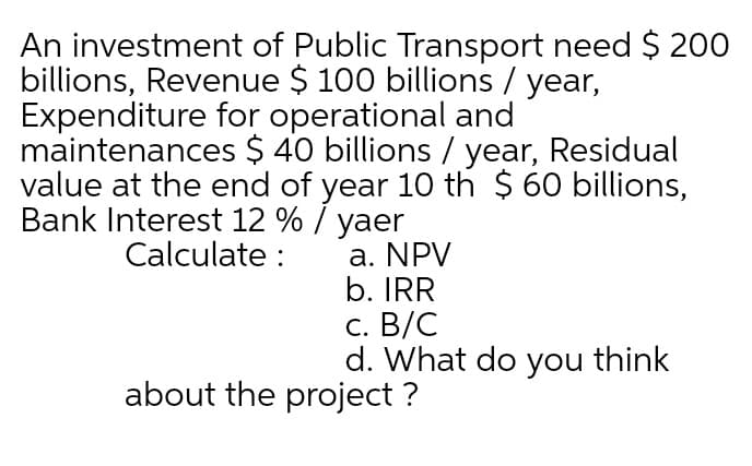 An investment of Public Transport need $ 200
billions, Revenue $ 100 billions / year,
Expenditure for operational and
maintenances $ 40 billions / year, Residual
value at the end of year 10 th $ 60 billions,
Bank Interest 12 % / yaer
Calculate :
a. NPV
b. IRR
с. В/C
d. What do you think
about the project ?
