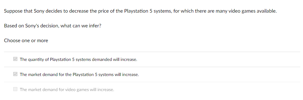 Suppose that Sony decides to decrease the price of the Playstation 5 systems, for which there are many video games available.
Based on Sony's decision, what can we infer?
Choose one or more
The quantity of Playstation 5 systems demanded will increase.
The market demand for the Playstation 5 systems will increase.
The market demand for video games will increase.