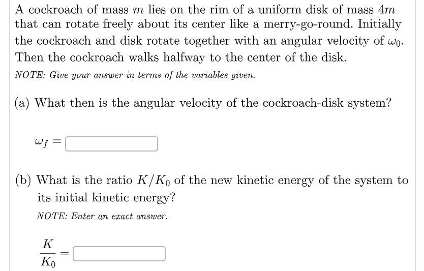 A cockroach of mass m lies on the rim of a uniform disk of mass 4m
that can rotate freely about its center like a merry-go-round. Initially
the cockroach and disk rotate together with an angular velocity of wo.
Then the cockroach walks halfway to the center of the disk.
NOTE: Giwe your answer in terms of the variables given.
(a) What then is the angular velocity of the cockroach-disk system?
